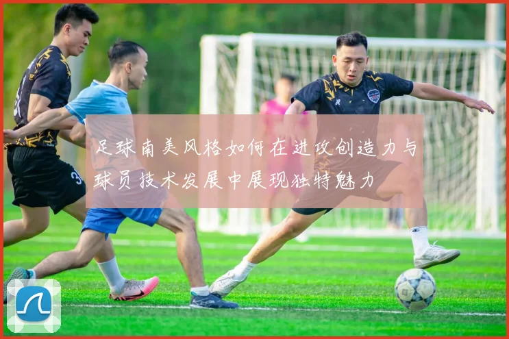 足球南美风格如何在进攻创造力与球员技术发展中展现独特魅力