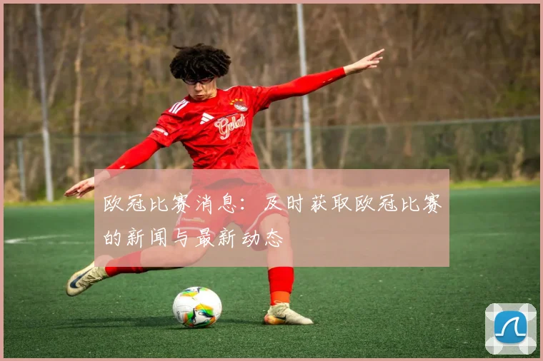 欧冠比赛消息：及时获取欧冠比赛的新闻与最新动态