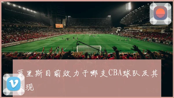 莫里斯目前效力于哪支CBA球队及其表现