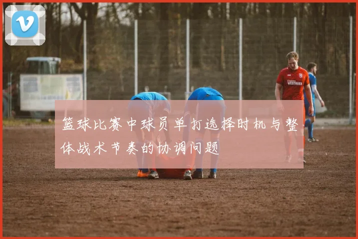 篮球比赛中球员单打选择时机与整体战术节奏的协调问题