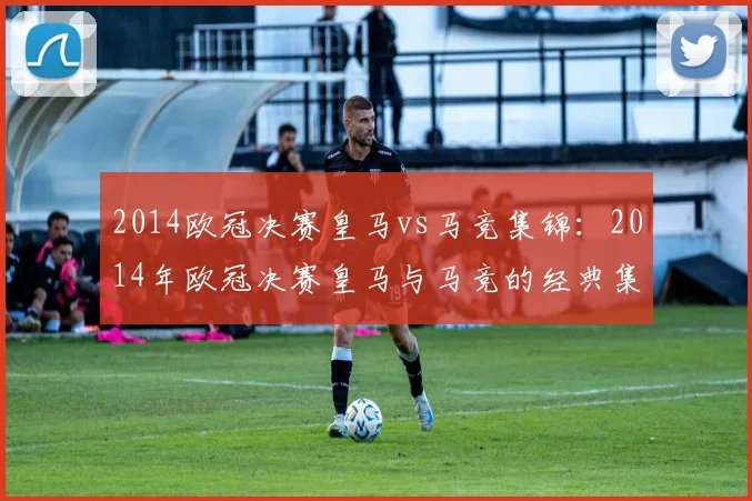 2014欧冠决赛皇马vs马竞集锦：2014年欧冠决赛皇马与马竞的经典集锦